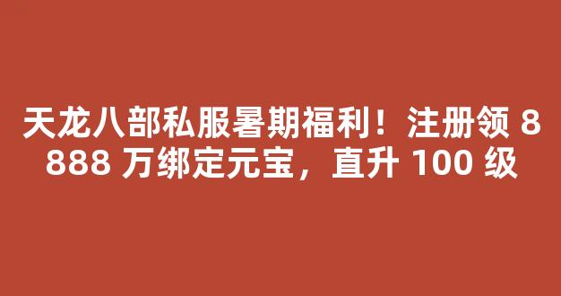 天龙八部私服暑期福利！注册领 8888 万绑定元宝，直升 100 级